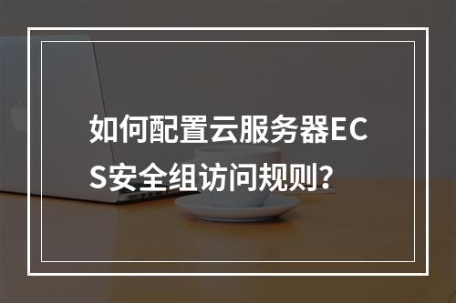 如何配置云服务器ECS安全组访问规则？