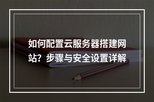 如何配置云服务器搭建网站？步骤与安全设置详解
