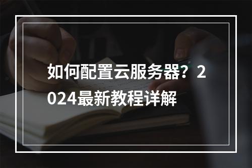 如何配置云服务器？2024最新教程详解