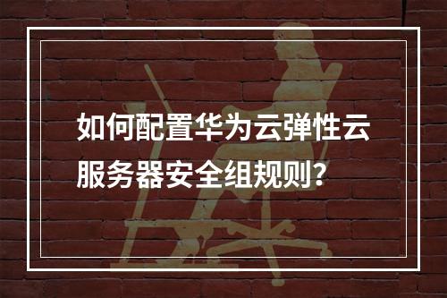 如何配置华为云弹性云服务器安全组规则？