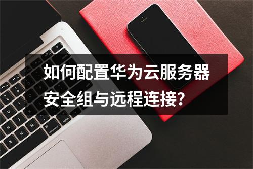 如何配置华为云服务器安全组与远程连接？