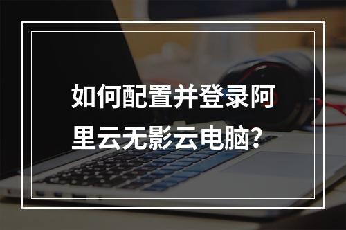 如何配置并登录阿里云无影云电脑？