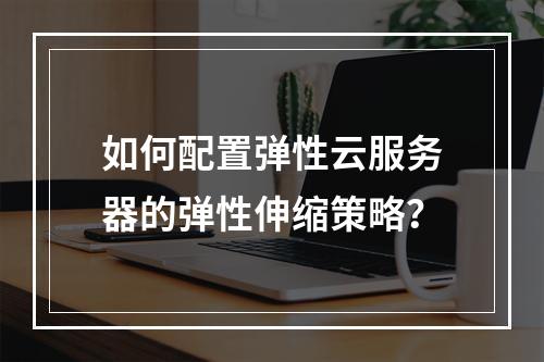 如何配置弹性云服务器的弹性伸缩策略？