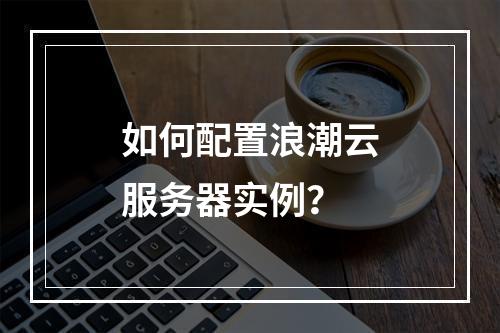 如何配置浪潮云服务器实例？