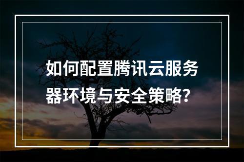 如何配置腾讯云服务器环境与安全策略？