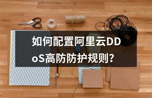 如何配置阿里云DDoS高防防护规则？