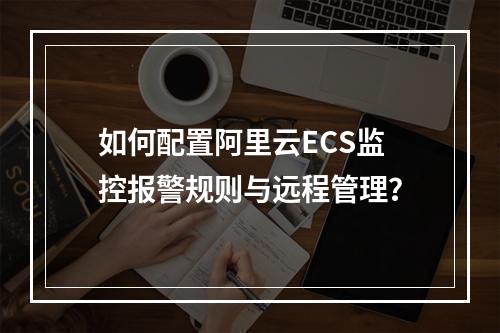 如何配置阿里云ECS监控报警规则与远程管理？