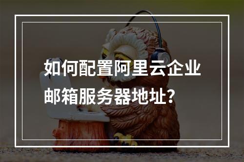 如何配置阿里云企业邮箱服务器地址？