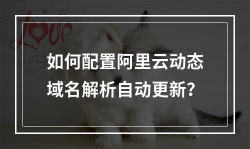如何配置阿里云动态域名解析自动更新？