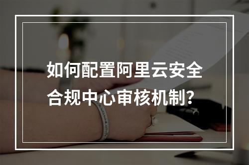 如何配置阿里云安全合规中心审核机制？