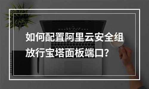 如何配置阿里云安全组放行宝塔面板端口？