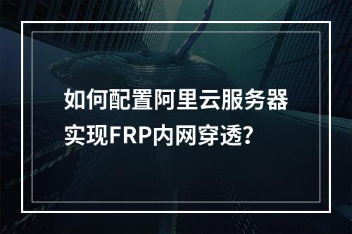 如何配置阿里云服务器实现FRP内网穿透？