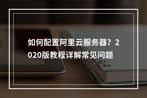 如何配置阿里云服务器？2020版教程详解常见问题