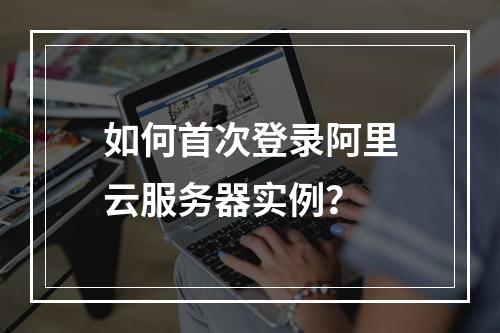 如何首次登录阿里云服务器实例？