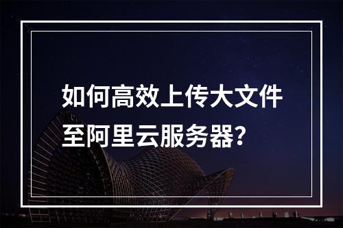 如何高效上传大文件至阿里云服务器？