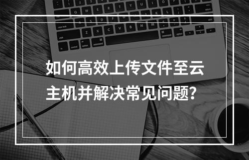 如何高效上传文件至云主机并解决常见问题？