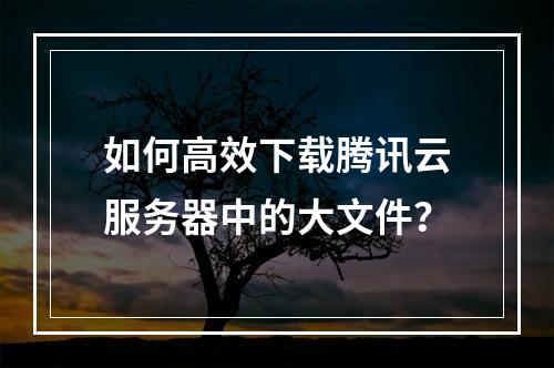 如何高效下载腾讯云服务器中的大文件？