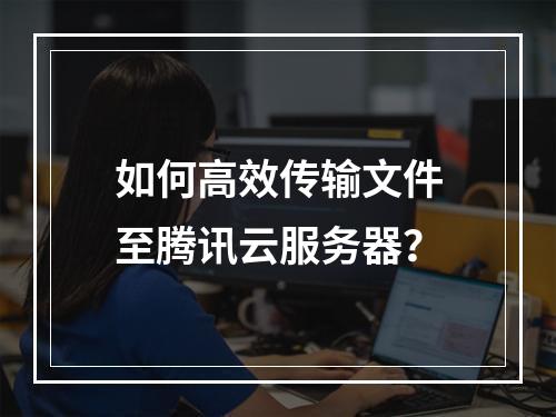 如何高效传输文件至腾讯云服务器？