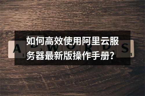 如何高效使用阿里云服务器最新版操作手册？