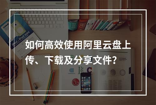 如何高效使用阿里云盘上传、下载及分享文件？