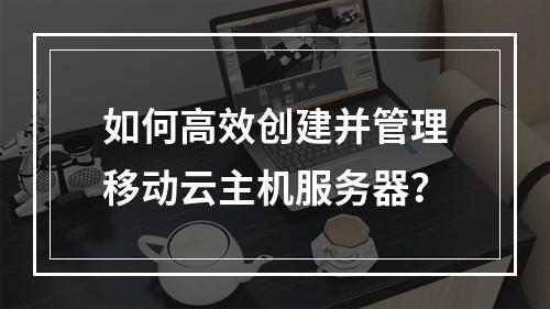 如何高效创建并管理移动云主机服务器？