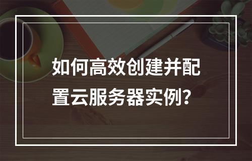 如何高效创建并配置云服务器实例？