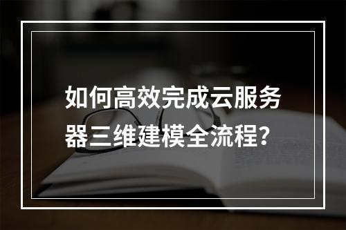 如何高效完成云服务器三维建模全流程？