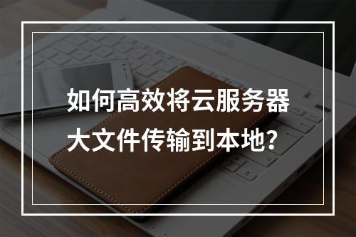 如何高效将云服务器大文件传输到本地？