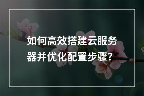 如何高效搭建云服务器并优化配置步骤？