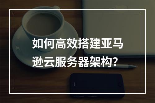 如何高效搭建亚马逊云服务器架构？