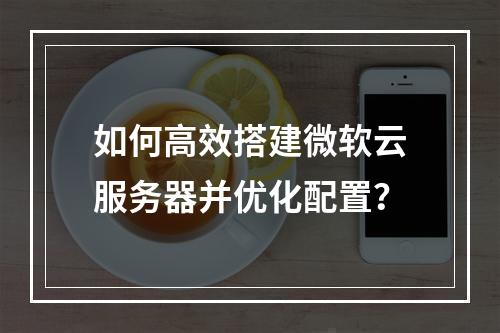 如何高效搭建微软云服务器并优化配置？