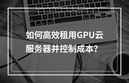 如何高效租用GPU云服务器并控制成本？