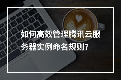 如何高效管理腾讯云服务器实例命名规则？