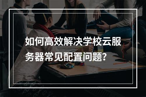 如何高效解决学校云服务器常见配置问题？