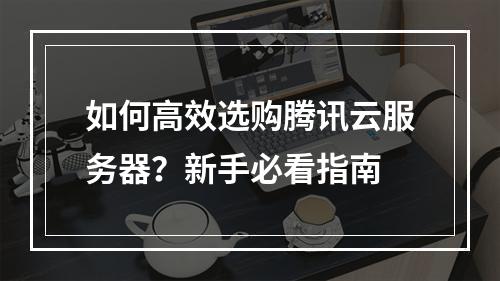 如何高效选购腾讯云服务器？新手必看指南