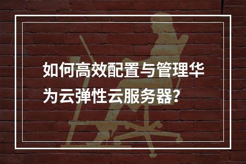 如何高效配置与管理华为云弹性云服务器？