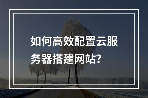 如何高效配置云服务器搭建网站？