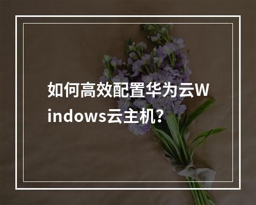 如何高效配置华为云Windows云主机？