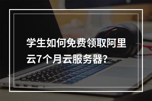 学生如何免费领取阿里云7个月云服务器？