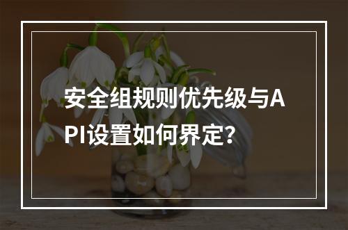 安全组规则优先级与API设置如何界定？