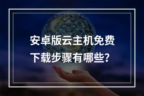 安卓版云主机免费下载步骤有哪些？