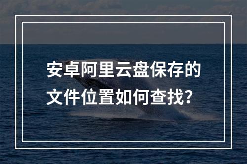 安卓阿里云盘保存的文件位置如何查找？