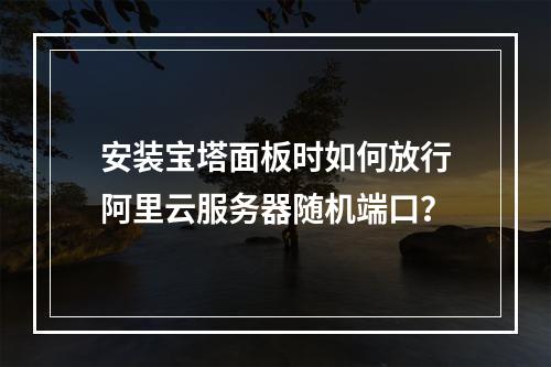 安装宝塔面板时如何放行阿里云服务器随机端口？