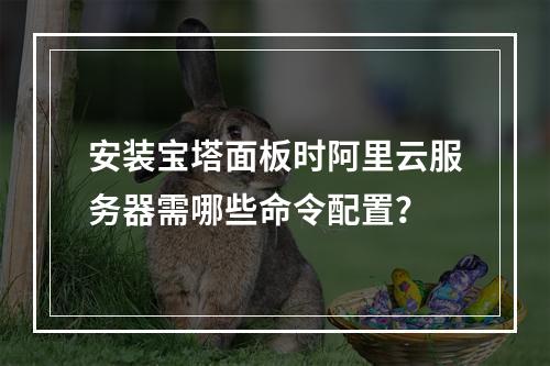 安装宝塔面板时阿里云服务器需哪些命令配置？