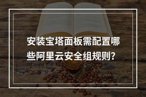 安装宝塔面板需配置哪些阿里云安全组规则？