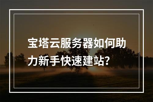 宝塔云服务器如何助力新手快速建站？