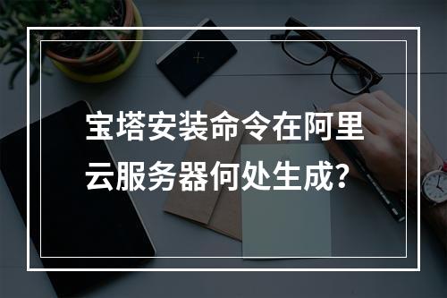 宝塔安装命令在阿里云服务器何处生成？