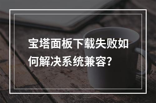 宝塔面板下载失败如何解决系统兼容？