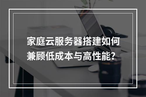 家庭云服务器搭建如何兼顾低成本与高性能？