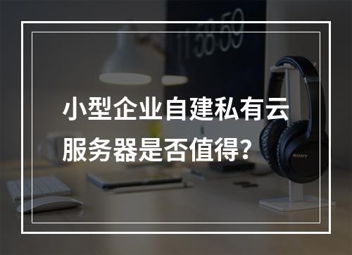 小型企业自建私有云服务器是否值得？